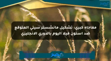 مفاجأة كبرى: تشكيل مانشستر سيتي المتوقع ضد أستون فيلا اليوم بالدوري الإنجليزي